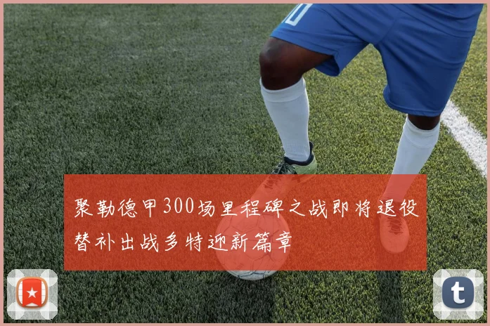 聚勒德甲300场里程碑之战即将退役替补出战多特迎新篇章