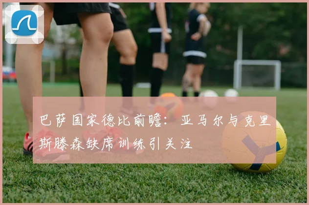 巴萨国家德比前瞻：亚马尔与克里斯滕森缺席训练引关注