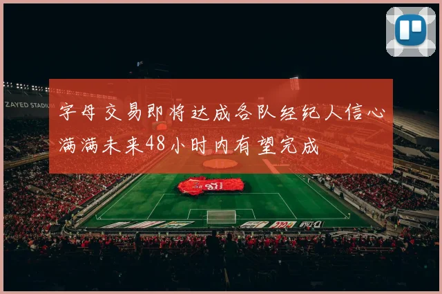 字母交易即将达成各队经纪人信心满满未来48小时内有望完成