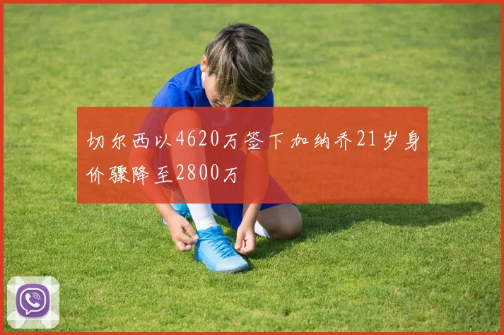 切尔西以4620万签下加纳乔21岁身价骤降至2800万