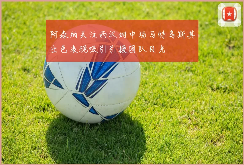 阿森纳关注西汉姆中场马特乌斯其出色表现吸引引援团队目光