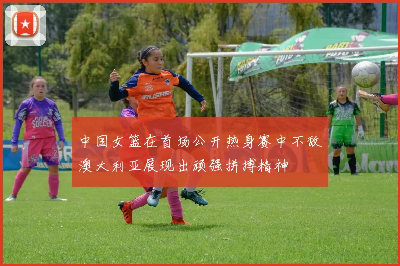 中国女篮在首场公开热身赛中不敌澳大利亚展现出顽强拼搏精神