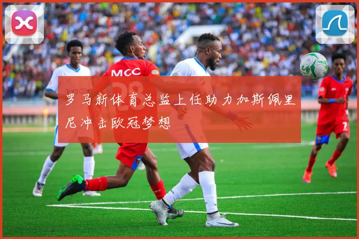 罗马新体育总监上任助力加斯佩里尼冲击欧冠梦想