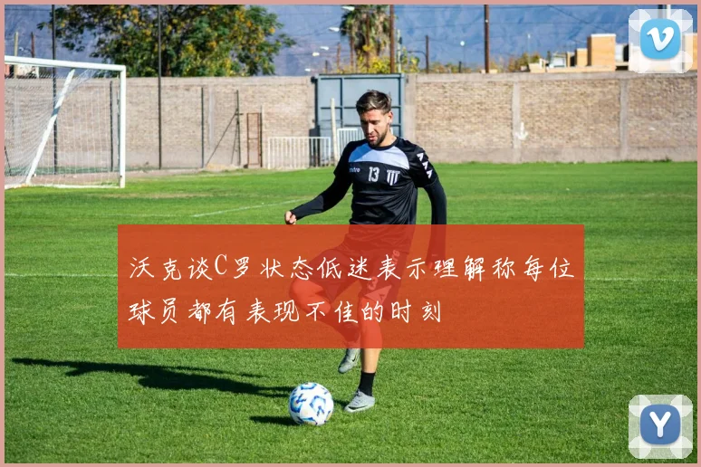 沃克谈C罗状态低迷表示理解称每位球员都有表现不佳的时刻