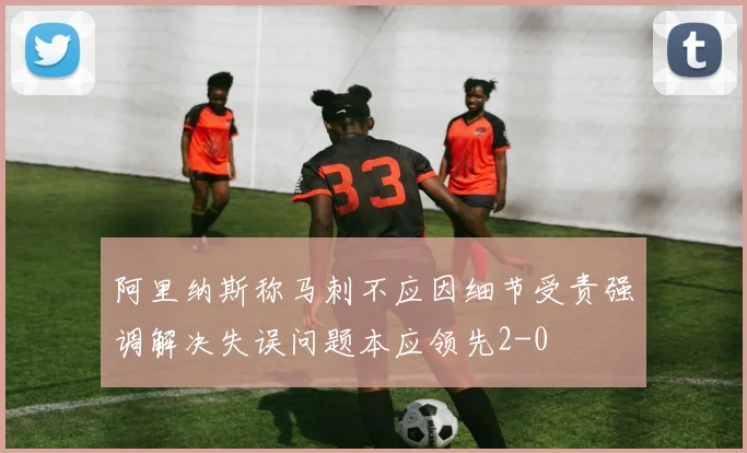 阿里纳斯称马刺不应因细节受责强调解决失误问题本应领先2-0