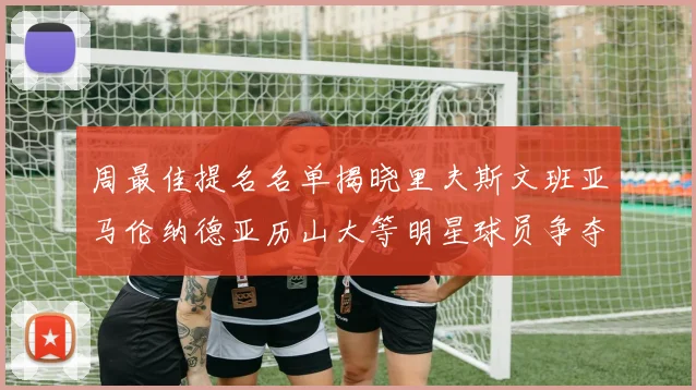 周最佳提名名单揭晓里夫斯文班亚马伦纳德亚历山大等明星球员争夺荣誉