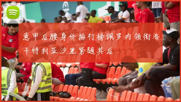 意甲后腰身价排行榜佩罗内领衔洛卡特利亚沙里紧随其后