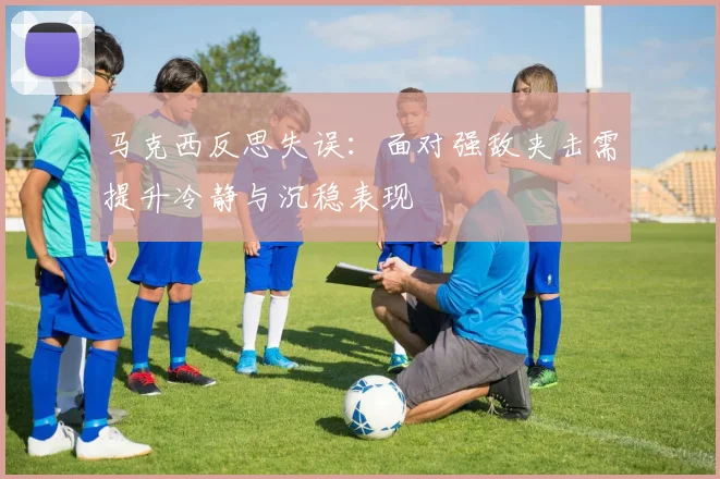 马克西反思失误：面对强敌夹击需提升冷静与沉稳表现
