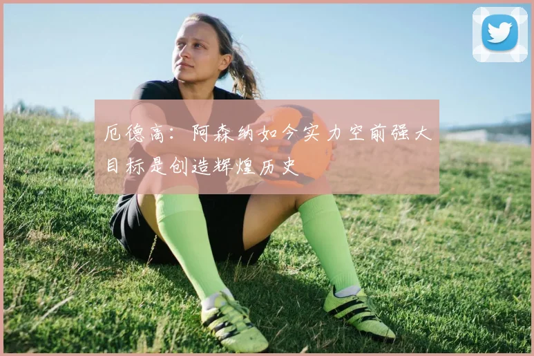 厄德高：阿森纳如今实力空前强大目标是创造辉煌历史